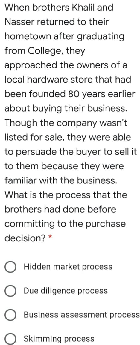 When brothers Khalil and
Nasser returned to their
hometown after graduating
from College, they
approached the owners of a
local hardware store that had
been founded 80 years earlier
about buying their business.
Though the company wasn't
listed for sale, they were able
to persuade the buyer to sell it
to them because they were
familiar with the business.
What is the process that the
brothers had done before
committing to the purchase
decision? *
Hidden market process
Due diligence process
Business assessment process
Skimming process
