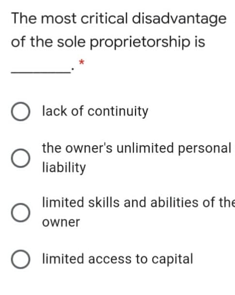 The most critical disadvantage
of the sole proprietorship is
lack of continuity
the owner's unlimited personal
liability
limited skills and abilities of the
owner
O limited access to capital
