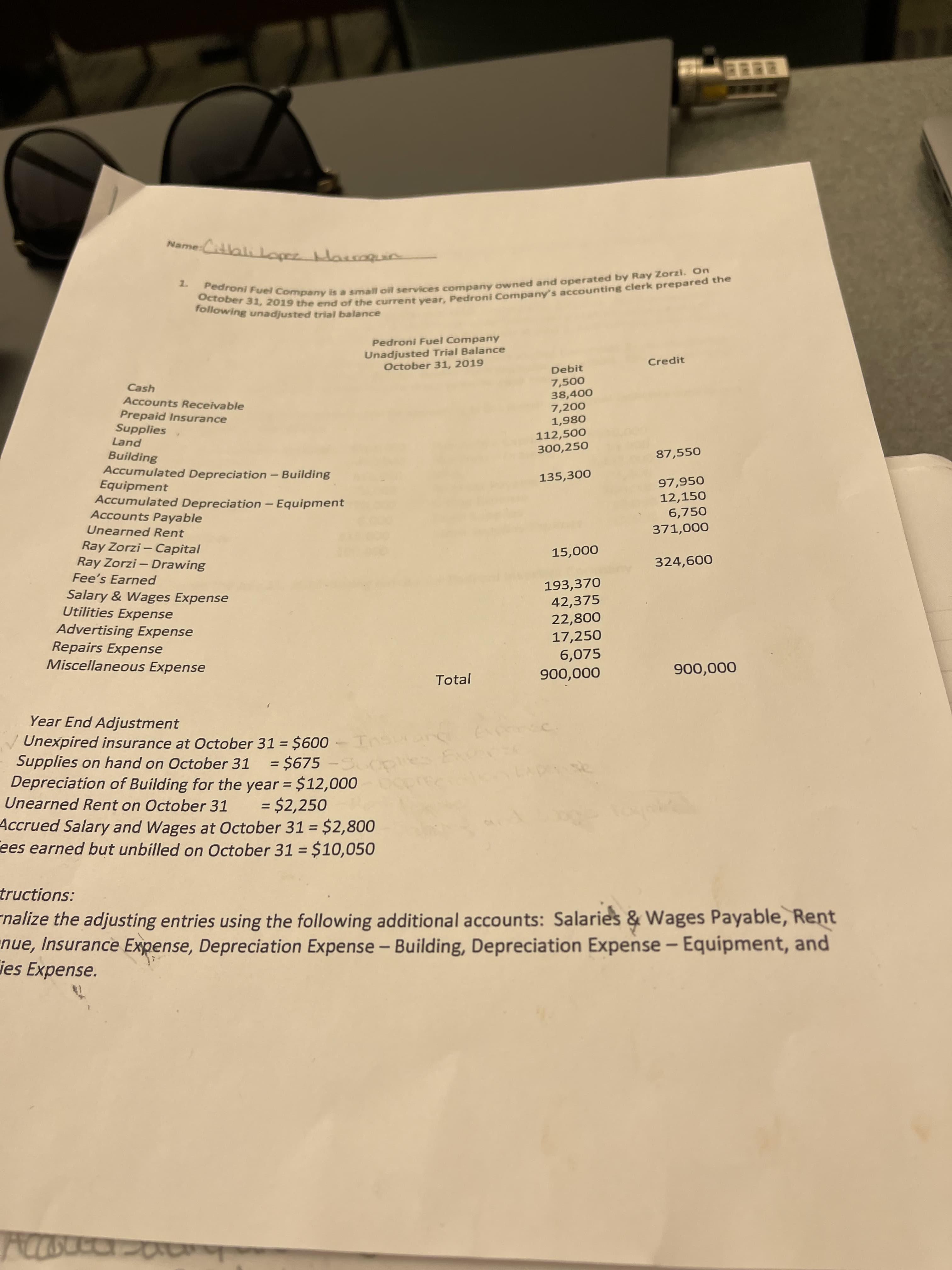 October 31, 2019 the end of the clerk the
Pedroni Fuel is a oil and by On
me-Citblikopez Harraquin
following unadjusted trial balance
Pedroni Fuel Company
Unadjusted Trial Balance
October 31, 2019
Credit
Debit
7,500
38,400
Cash
Accounts Receivable
Prepaid Insurance
Supplies
Land
7,200
1,980
112,500
300,250
Building
Accumulated Depreciation- Building
Equipment
Accumulated Depreciation - Equipment
Accounts Payable
87,550
135,300
97,950
12,150
6,750
Unearned Rent
Ray Zorzi- Capital
Ray Zorzi – Drawing
Fee's Earned
Salary & Wages Expense
Utilities Expense
Advertising Expense
Repairs Expense
Miscellaneous Expense
000'
000
009
193,370
42,375
22,800
17,250
6,075
Total
Year End Adjustment
Unexpired insurance at October 31 = $600
Supplies on hand on October 31 = $675-5
Depreciation of Building for the year = $12,000
Unearned Rent on October 31
= $2,250
Accrued Salary and Wages at October 31 = $2,800
ees earned but unbilled on October 31 = $10,050
%3D
tructions:
nalize the adjusting entries using the following additional accounts: Salaries & Wages Payable, Rent
nue, Insurance Expense, Depreciation Expense - Building, Depreciation Expense - Equipment, and
ies Expense.
