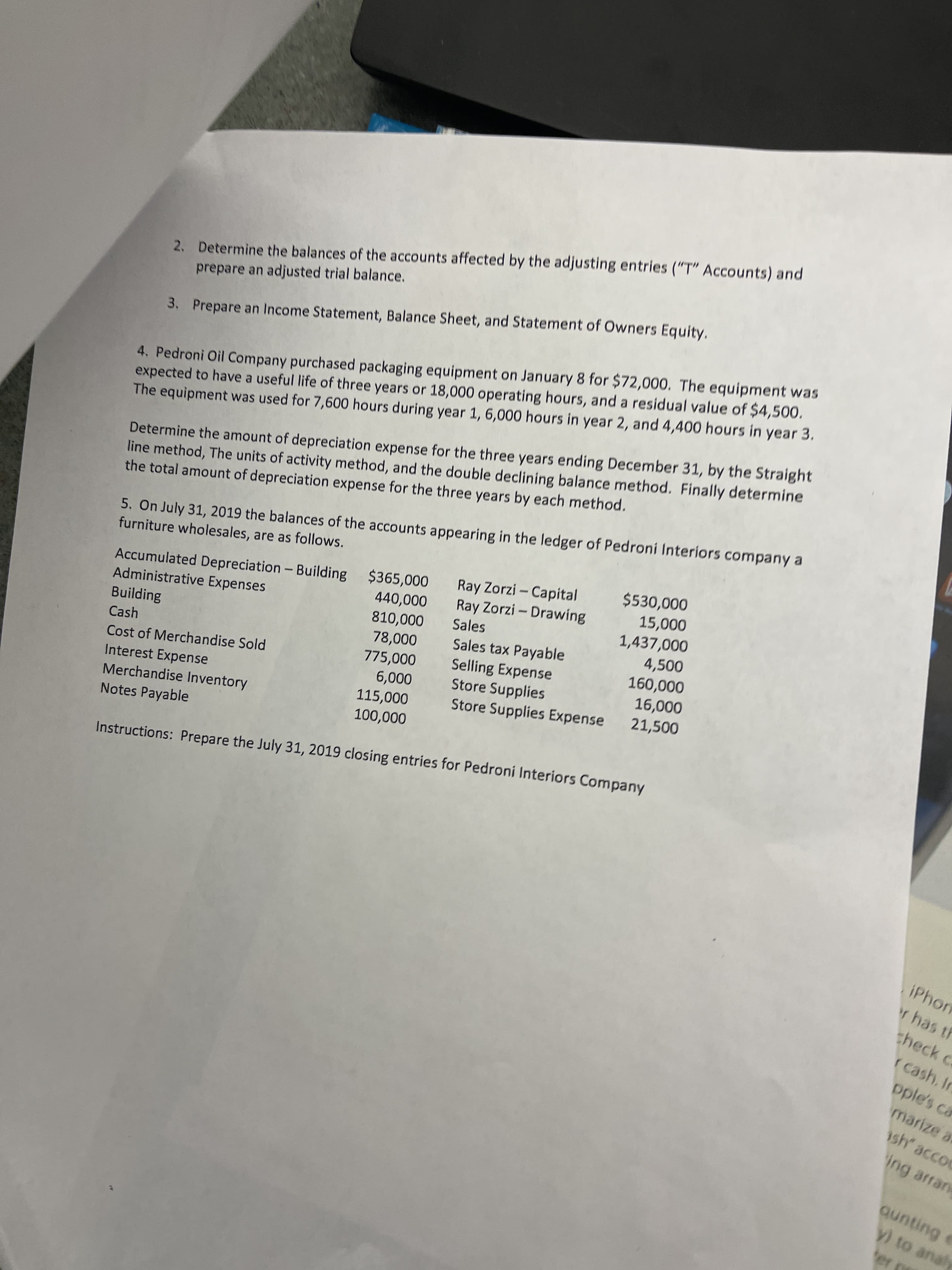 2. Determine the balances of the accounts affected by the adjusting entries ("T" Accounts) and
prepare an adjusted trial balance.
4. Pedroni Oil Company purchased packaging equipment on January 8 for $72,000. The equipment was
expected to have a useful life of three years or 18,000 operating hours, and a residual value of $4,500.
The equipment was used for 7,600 hours during year 1, 6,000 hours in year 2, and 4,400 hours in year 3.
3. Prepare an Income Statement, Balance Sheet, and Statement of Owners Equity.
Determine the amount of depreciation expense for the three years ending December 31, by the Straight
line method, The units of activity method, and the double declining balance method. Finally determine
the total amount of depreciation expense for the three years by each method.
5. On July 31, 2019 the balances of the accounts appearing in the ledger of Pedroni Interiors company a
furniture wholesales, are as follows.
Ray Zorzi - Capital
Ray Zorzi- Drawing
000'0s
Accumulated Depreciation - Building $365,000
Administrative Expenses
Building
Cash
1,437,000
4,500
Sales
Sales tax Payable
000'
Selling Expense
000'09,
000'SL
Store Supplies
Cost of Merchandise Sold
000'
000'9
Store Supplies Expense 21,500
Interest Expense
Merchandise Inventory
000'ST
000'00t
Notes Payable
Instructions: Prepare the July 31, 2019 closing entries for Pedroni Interiors Company
iPhon
r has th
theck c
r cash. In
pple's ca
marize a
sh' accoc
ing arran
y) to analy
Bununb
