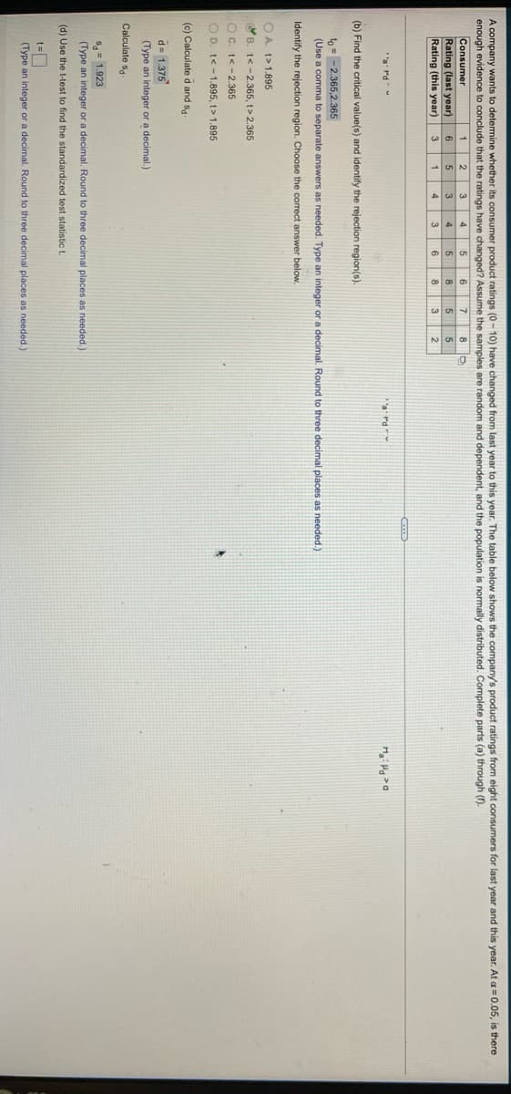 A company wants to detemine whether its consumer product ratings (0 - 10) have changed from last year to this year. The table below shows the company's product ratings from eight consumers for last year and this year. At a = 0.05, is there
enough evidence to conclude that the ratings have changed? Assume the samples are random and dependent, and the population is normally distributed. Complete parts (a) through (f).
Consumer
Rating (last year)
Rating (this year)
8 D
5
2.
6
6
3
3
6
8
3
'a Pd
a rd
(b) Find the critical value(s) and identify the rejection region(s).
to = - 2.365,2.365
(Use a comma to separate answers as needed. Type an integer or a decimal. Round to three decimal places as needed.)
Identify the rejection region. Choose the correct answer below.
OA. t>1.895
B. t< -2.365, t> 2.365
OC. t< -2.365
O D. t< -1.895, t> 1.895
(c) Calculate d and s4.
d= 1.375
(Type an integer or a decimal.)
Calculate sa-
S= 1.923
(Type an integer or a decimal. Round to three decimal places as needed.)
(d) Use the t-test to find the standardized test statistic t.
(Type an integer or a decimal. Round
three decimal places as needed.)
