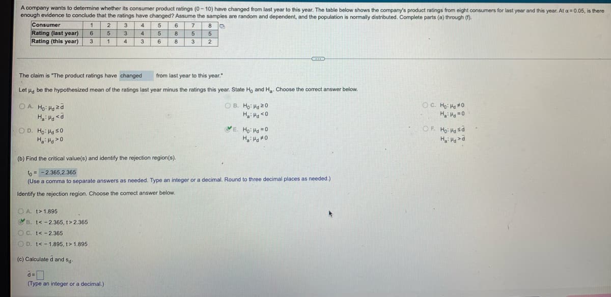 A company wants to determine whether its consumer product ratings (0-10) have changed from last year to this year. The table below shows the company's product ratings from eight consumers for last year and this year. At a = 0.05, is there
enough evidence to conclude that the ratings have changed? Assume the samples are random and dependent, and the population is normally distributed. Complete parts (a) through (f).
Consumer
1
2
3
4
5
6
7
8 C
Rating (last year)
6
5
3
4
5
8
5
5
Rating (this year)
3
1
4
3
6
8
3
2
CECCH
The claim is "The product ratings have changed
from last year to this year."
Let Hd be the hypothesized mean of the ratings last year minus the ratings this year. State Ho and H₂. Choose the correct answer below.
OA Ho: Hozd
OB. Ho: Hd 20
Ha: Hd <0
ⒸC. Ho: Hd #0
H:Hd=0
Ha: Hd <d
OD. Ho: Hd 50
E. Ho: Hd=0
H₂: Hd *0
OF. Ho: Hd Sd
H₂: Had
Ha: Hd 20
(b) Find the critical value(s) and identify the rejection region(s).
to= -2.365,2.365
(Use a comma to separate answers as needed. Type an integer or a decimal. Round to three decimal places as needed.)
Identify the rejection region. Choose the correct answer below.
A. t>1.895
B. t< -2.365, t>2.365
C. t< -2.365
D. t< -1.895, t > 1.895
(c) Calculated and sd-
d=
(Type an integer or a decimal.)