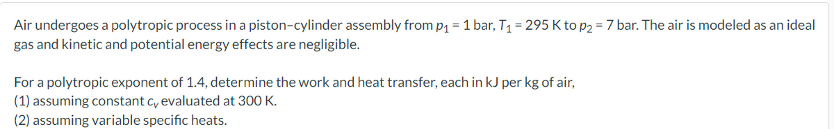 Air undergoes a polytropic process in a piston-cylinder assembly from p₁ = 1 bar, T₁ = 295 Kto p2 = 7 bar. The air is modeled as an ideal
gas and kinetic and potential energy effects are negligible.
For a polytropic exponent of 1.4, determine the work and heat transfer, each in kJ per kg of air,
(1) assuming constant cy evaluated at 300 K.
(2) assuming variable specific heats.
