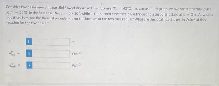 Consider two cases involving parallel flow of dry air at V = 3.5 m/s, T = 45°C, and atmospheric pressure over an isothermal plate
at T,
= 20°C. In the first case, Rex = 5x 105, while in the second case the flow is tripped to a turbulent state at x = 0m. At what x
-location, in m, are the thermal boundary layer thicknesses of the two cases equal? What are the local heat fluxes, in W/m², at this
location for the two cases?
=
i
m
W/m²
W/m²