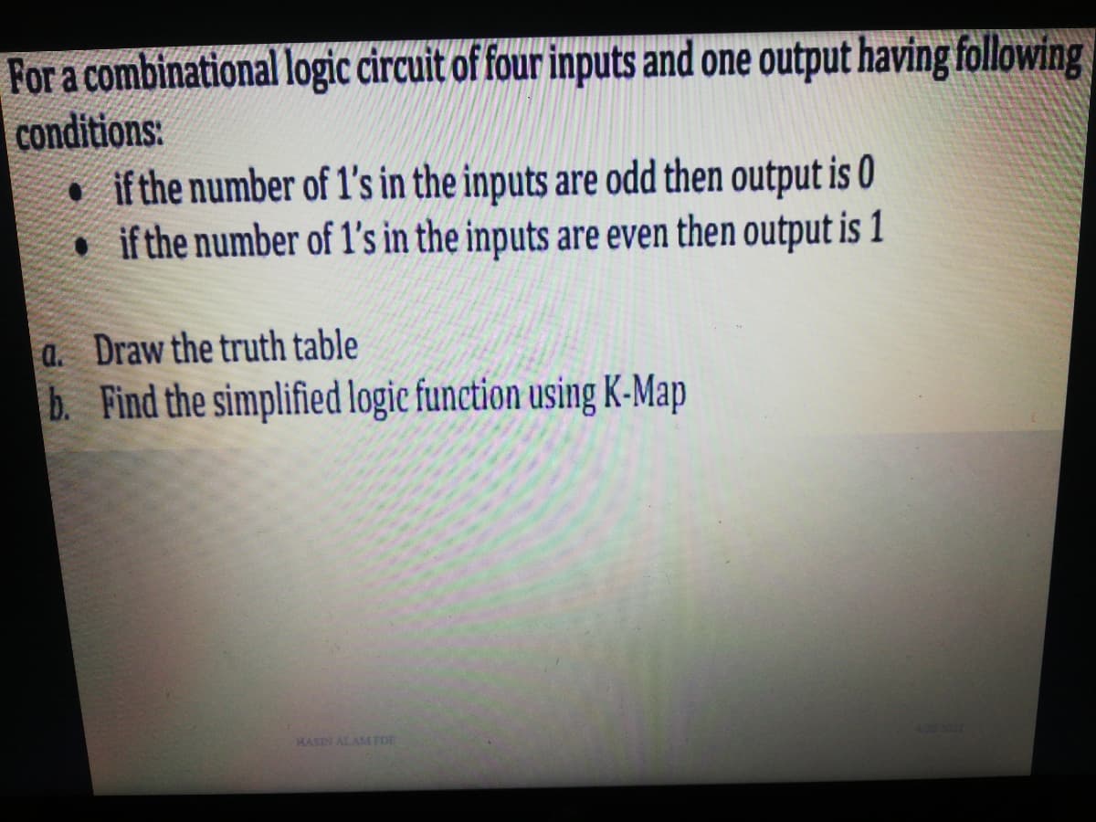 For a combinational logic circuit of four inputs and one output having following
conditions:
• if the number of 1's in the inputs are odd then output is 0
• if the number of 1's in the inputs are even then output is 1
a. Draw the truth table
b. Find the simplified logie function using K-Map
HASIN ALAM FDE
