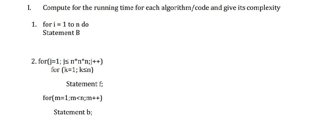 I.
Compute for the running time for each algorithm/code and give its complexity
1. for i = 1 to n do
Statement B
2. for(j=1; js n*n*n;j++)
for (k=1; ksn)
Statement f;
for(m=1;m<n;m++)
Statement b;
