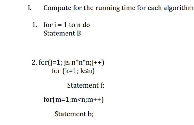 I.
Compute for the running time for each algorithm
1. for i = 1 to n do
Statement B
2. for(j=1; js n*n*n;j++)
for (k=1; ksn)
Statement f;
for(m=1;m<n;m++)
Statement b;
