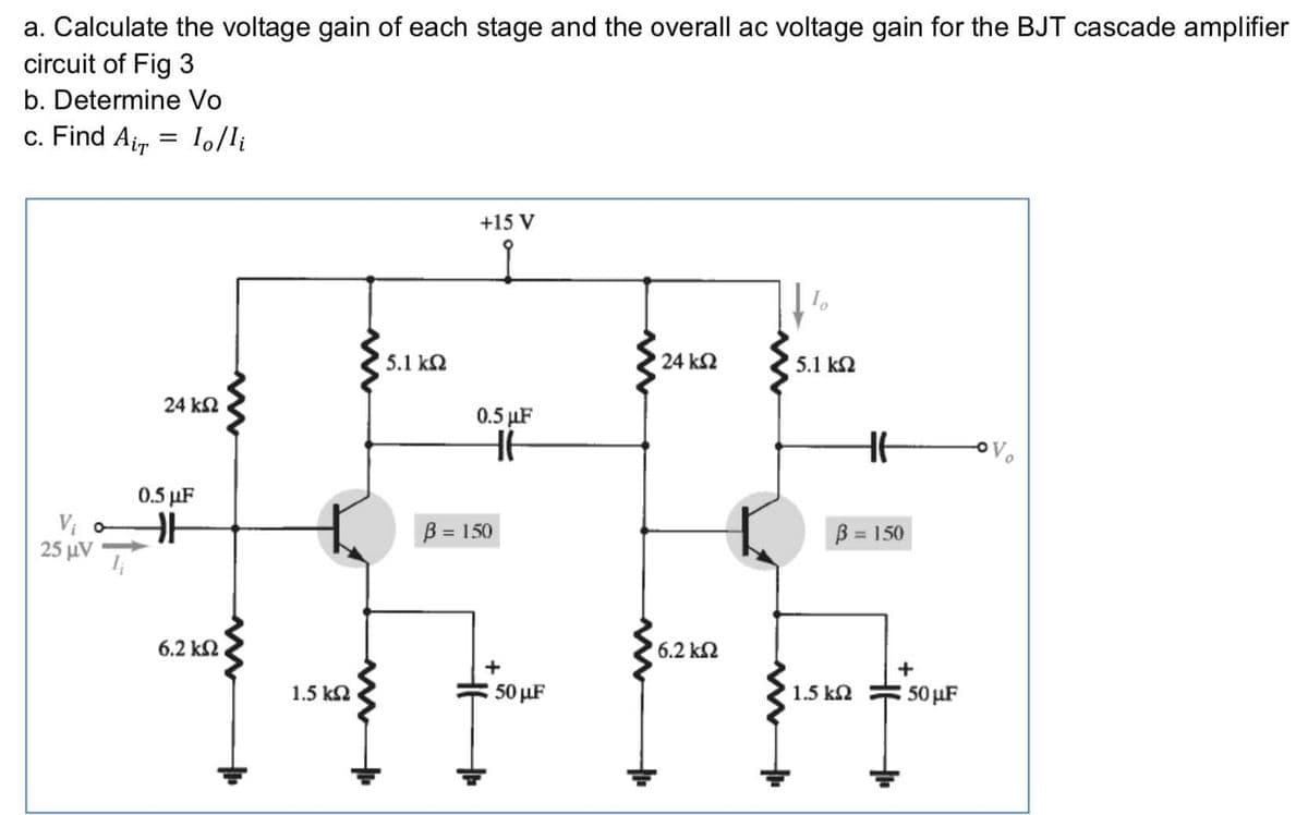 a. Calculate the voltage gain of each stage and the overall ac voltage gain for the BJT cascade amplifier
circuit of Fig 3
b. Determine Vo
c. Find Air
1,/li
+15 V
5.1 ka
24 k2
5.1 k2
24 k2
0.5 µF
0.5 µF
B = 150
B = 150
%3D
25 μν
6.2 k2
6.2 k2
+
1.5 k2
50 µF
1.5 k2
50 µF
