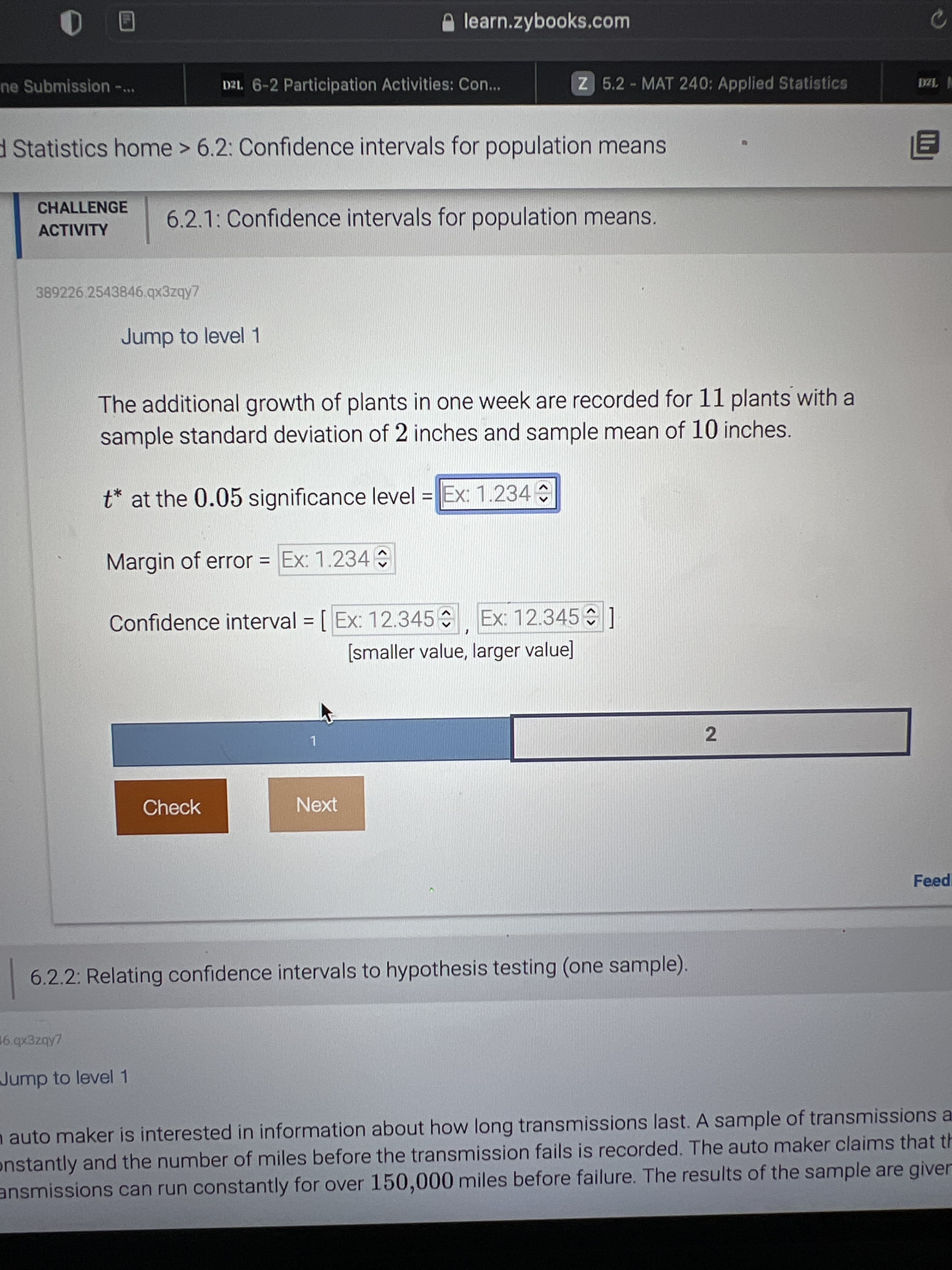 learn.zybooks.com
ne Submission ...
D2L. 6-2 Participation Activities: Con...
Z 5.2 MAT 240: Applied Statistics
| Iza
dStatistics home > 6.2: Confidence intervals for population means
CHALLENGE
6.2.1: Confidence intervals for population means.
ACTIVITY
389226.2543846.qx3zqy7
Jump to level 1
The additional growth of plants in one week are recorded for 11 plants with a
sample standard deviation of 2 inches and sample mean of 10 inches.
t* at the 0.05 significance level = Ex: 1.234
Margin of error = Ex: 1.234
Confidence interval = [ Ex: 12.345 Ex: 12.345 1
[smaller value, larger value]
1.
Check
Next
Feedi
6.2.2: Relating confidence intervals to hypothesis testing (one sample).
16. qx3zqy7
Jump to level 1
n auto maker is interested in information about how long transmissions last. A sample of transmissions a
onstantly and the number of miles before the transmission fails is recorded. The auto maker claims that th
ansmissions can run constantly for over 150,000 miles before failure. The results of the sample are giver
