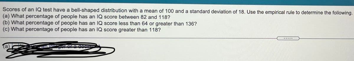 Scores of an IQ test have a bell-shaped distribution with a mean of 100 and a standard deviation of 18. Use the empirical rule to determine the following.
(a) What percentage of people has an IQ score between 82 and 118?
(b) What percentage of people has an IQ score less than 64 or greater than 136?
(c) What percentage of people has an IQ score greater than 118?
.....
