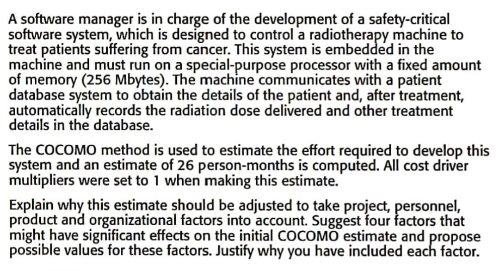 A software manager is in charge of the development of a safety-critical
software system, which is designed to control a radiotherapy machine to
treat patients suffering from cancer. This system is embedded in the
machine and must run on a special-purpose processor with a fixed amount
of memory (256 Mbytes). The machine communicates with a patient
database system to obtain the details of the patient and, after treatment,
automatically records the radiation dose delivered and other treatment
details in the database.
The COCOMO method is used to estimate the effort required to develop this
system and an estimate of 26 person-months is computed. All cost driver
multipliers were set to 1 when making this estimate.
Explain why this estimate should be adjusted to take project, personnel,
product and organizational factors into account. Suggest four factors that
might have significant effects on the initial COCOMO estimate and propose
possible values for these factors. Justify why you have included each factor.