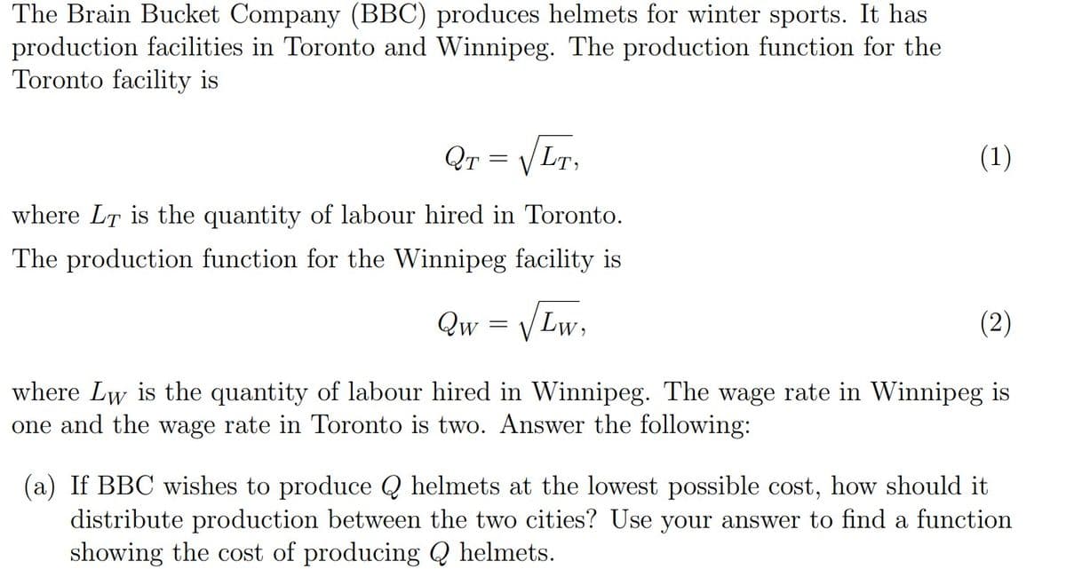 The Brain Bucket Company (BBC) produces helmets for winter sports. It has
production facilities in Toronto and Winnipeg. The production function for the
Toronto facility is
Qr
LT,
(1)
where LT is the quantity of labour hired in Toronto.
The production function for the Winnipeg facility is
VLw.
(2)
Qw
where Lw is the quantity of labour hired in Winnipeg. The wage rate in Winnipeg is
one and the wage rate in Toronto is two. Answer the following:
(a) If BBC wishes to produce Q helmets at the lowest possible cost, how should it
distribute production between the two cities? Use your answer to find a function
showing the cost of producing Q helmets.
