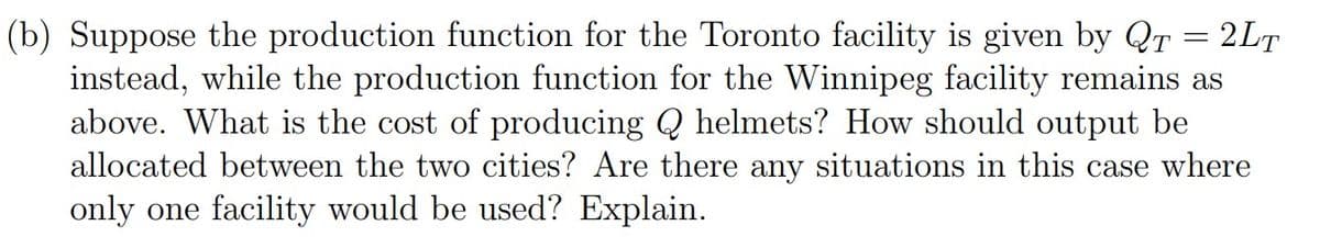 (b) Suppose the production function for the Toronto facility is given by QT = 2LT
instead, while the production function for the Winnipeg facility remains as
above. What is the cost of producing Q helmets? How should output be
allocated between the two cities? Are there any situations in this case where
only one facility would be used? Explain.
%3|
