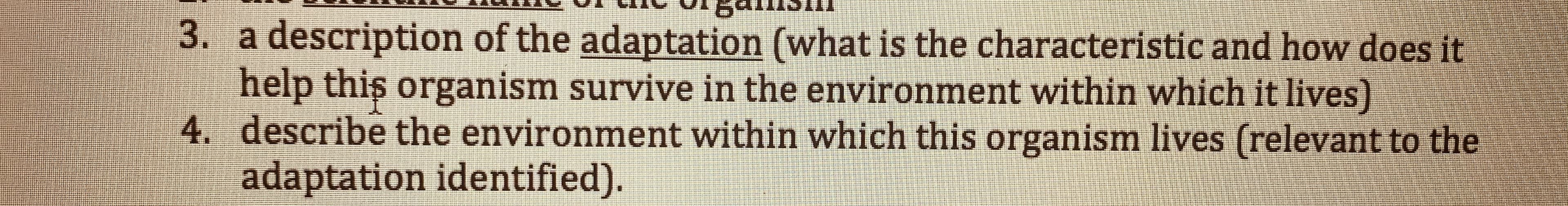 **Transcription of Image Text for Educational Website**

---

3. A description of the adaptation (what is the characteristic and how does it help this organism survive in the environment within which it lives)

4. Describe the environment within which this organism lives (relevant to the adaptation identified).

---

This text appears to be part of a list, possibly related to an assignment or educational material on biological adaptations. It prompts students to describe specific adaptations of organisms and their corresponding environments. 

For further understanding, this activity likely requires:

- Identifying a particular characteristic or adaptation of an organism.
- Explaining how this characteristic helps the organism survive in its specific environment.
- Describing the conditions of the environment that make this adaptation beneficial.