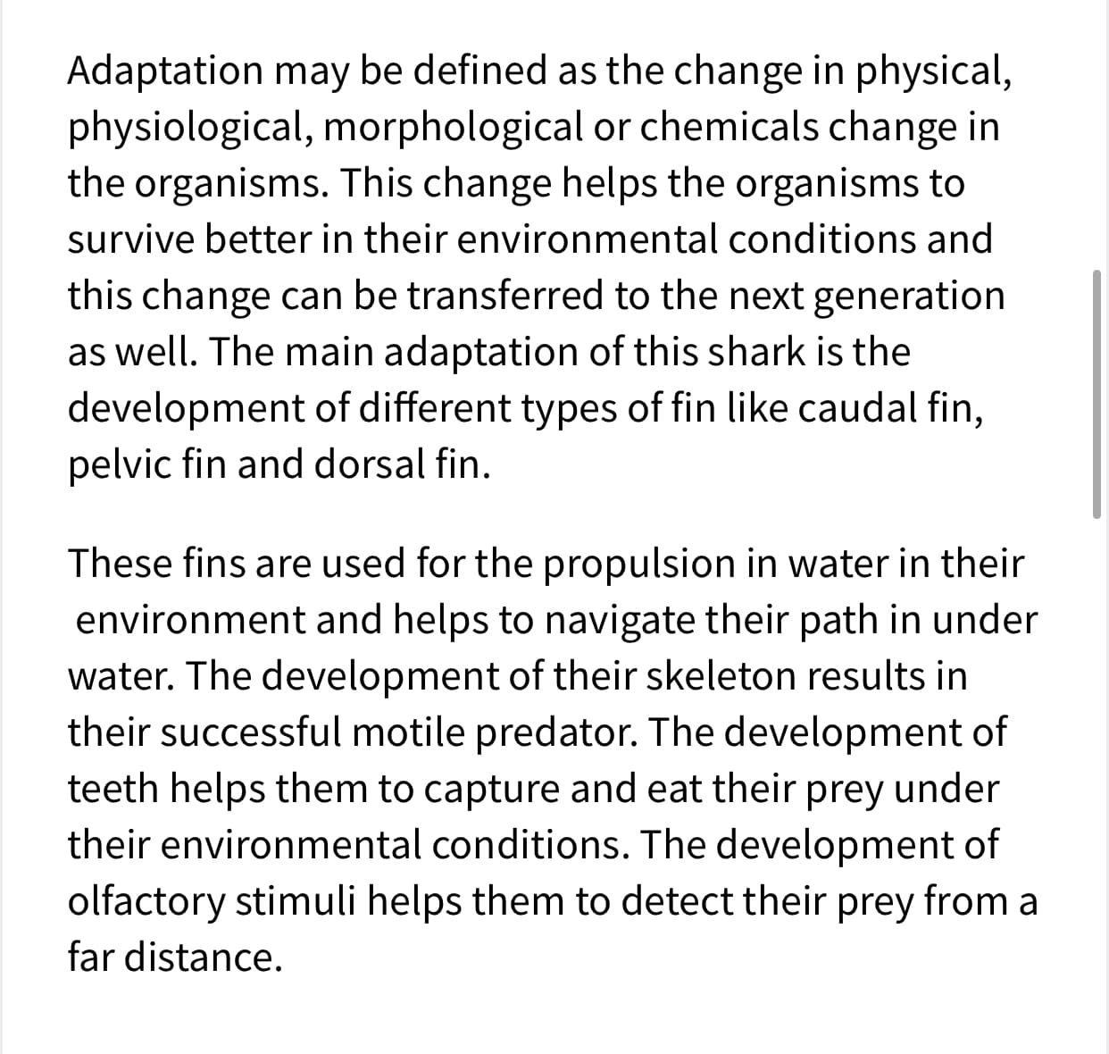 **Adaptation in Sharks: Key Features for Survival**

**Definition of Adaptation**
Adaptation may be defined as the change in physical, physiological, morphological, or chemical characteristics in organisms. This change helps organisms survive better in their environmental conditions and can be transferred to the next generation.

**Main Adaptation in Sharks**
The main adaptation of sharks is the development of different types of fins such as the caudal fin, pelvic fin, and dorsal fin.

**Fins and Their Function**
1. **Caudal Fin**: Used for propulsion in water, aiding in navigation.
2. **Pelvic Fin**: Assists in maneuvering and stabilization.
3. **Dorsal Fin**: Provides stability while swimming, helping maintain upright orientation.

**Role of Skeleton and Teeth**
- **Skeleton Development**: Enhances their role as successful, motile predators.
- **Teeth Development**: Aids in capturing and eating prey efficiently under varying environmental conditions.

**Olfactory Stimuli**
The development of olfactory stimuli helps sharks detect prey from a considerable distance, enhancing their hunting efficiency.