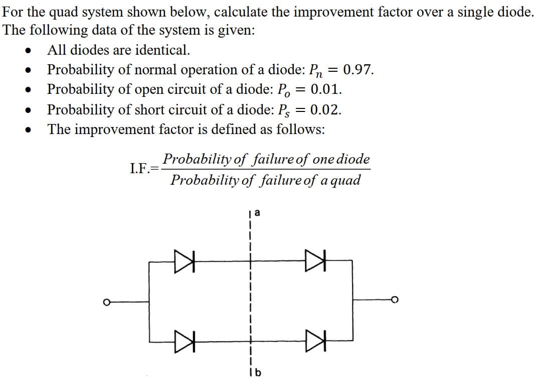 For the quad system shown below, calculate the improvement factor over a single diode.
The following data of the system is given:
All diodes are identical.
●
●
●
●
Probability of normal operation of a diode: P = 0.97.
Probability of open circuit of a diode: Po
= 0.01.
0.02.
Probability of short circuit of a diode: Ps
The improvement factor is defined as follows:
I.F.=
Probability of failure of one diode
Probability of failure of a quad
KH
ja
lb
+