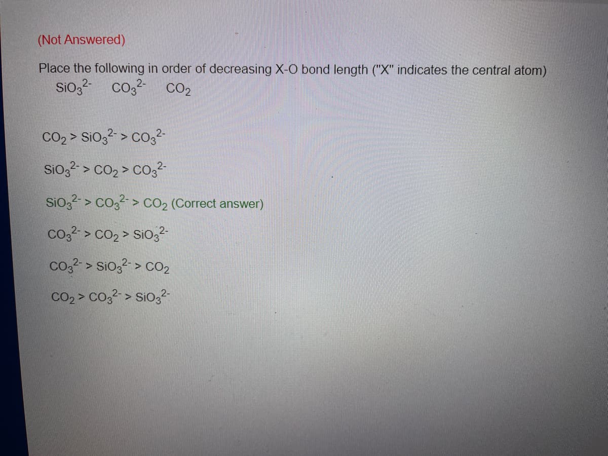 (Not Answered)
Place the following in order of decreasing X-O bond length ("X" indicates the central atom)
Sio,2-
Co2 CO2
CO2 > SiO,2- > CO32
Sio3- > cO2 > CO,2
Sio, > co,2 > CO2 (Correct answer)
co,?- > cO2 > SiO,2
co,2- > Sio, > cO2
CO2 > Co32 > Sio3?
