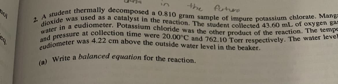 2. A student thermally decomposed a 0.810 gram sample of impure potassium chlorate. Mang=
eudiometer was 4.22 cm above the outside water level in the beaker.
and pressure at collection time were 20.00°C and 762.10 Torr respectively. The water level
dioxide was used as a catalyst in the reaction. The student collected 43.60 mL of oxygen gas
water in a eudiometer. Potassium chloride was the other product of the reaction. The tempE
the
futuro
Write a balanced equation for the reaction.
(а)
