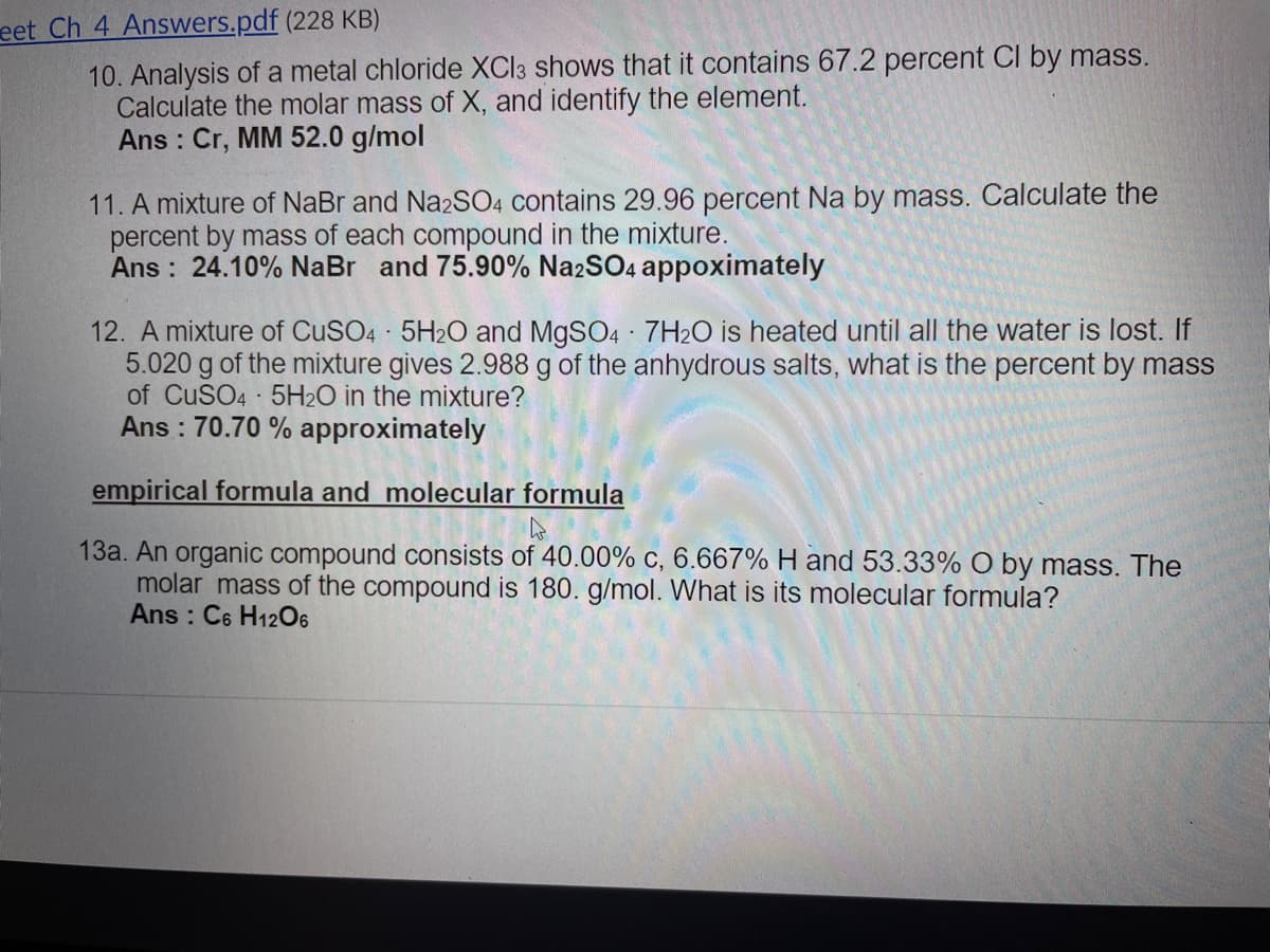 eet Ch 4 Answers.pdf (228 KB)
10. Analysis of a metal chloride XCI3 shows that it contains 67.2 percent CI by mass.
Calculate the molar mass of X, and identify the element.
Ans : Cr, MM 52.0 g/mol
11. A mixture of NaBr and Na2SO4 contains 29.96 percent Na by mass. Calculate the
percent by mass of each compound in the mixture.
Ans : 24.10% NaBr and 75.90% NazSO4 appoximately
12. A mixture of CuSO4 5H20 and M9SO4 7H2O is heated until all the water is lost. If
5.020 g of the mixture gives 2.988 g of the anhydrous salts, what is the percent by mass
of CUSO4 5H2O in the mixture?
Ans : 70.70 % approximately
empirical formula and molecular formula
13a. An organic compound consists of 40.00% c, 6.667% H and 53.33% O by mass. The
molar mass of the compound is 180. g/mol. What is its molecular formula?
Ans : C6 H12O6
