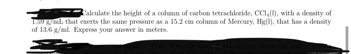 Calculate the height of a column of carbon tetrachloride, CC14(1), with a density of
1.59 g/mL that exerts the same pressure as a 15.2 cm column of Mercury, Hg(1), that has a density
of 13.6 g/ml. Express your answer in meters.
Prof
down
