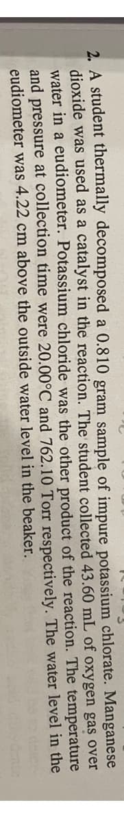 2. A student thermally decomposed a 0.810 gram sample of impure potassium chlorate. Manganese
dioxide was used as a catalyst in the reaction. The student collected 43.60 mL of oxygen gas over
water in a eudiometer. Potassium chloride was the other product of the reaction. The temperature
and pressure at collection time were 20.00°C and 762.10 Torr respectively. The water level in the
eudiometer was 4.22 cm above the outside water level in the beaker.
