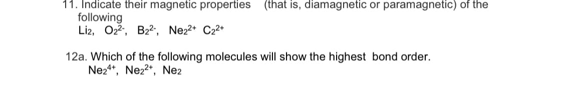 11. Indicate their magnetic properties (that is, diamagnetic or paramagnetic) of the
following
Li2, O2, B2-, Ne22* C22*
12a. Which of the following molecules will show the highest bond order.
Ne24*, Ne22*, Ne2
