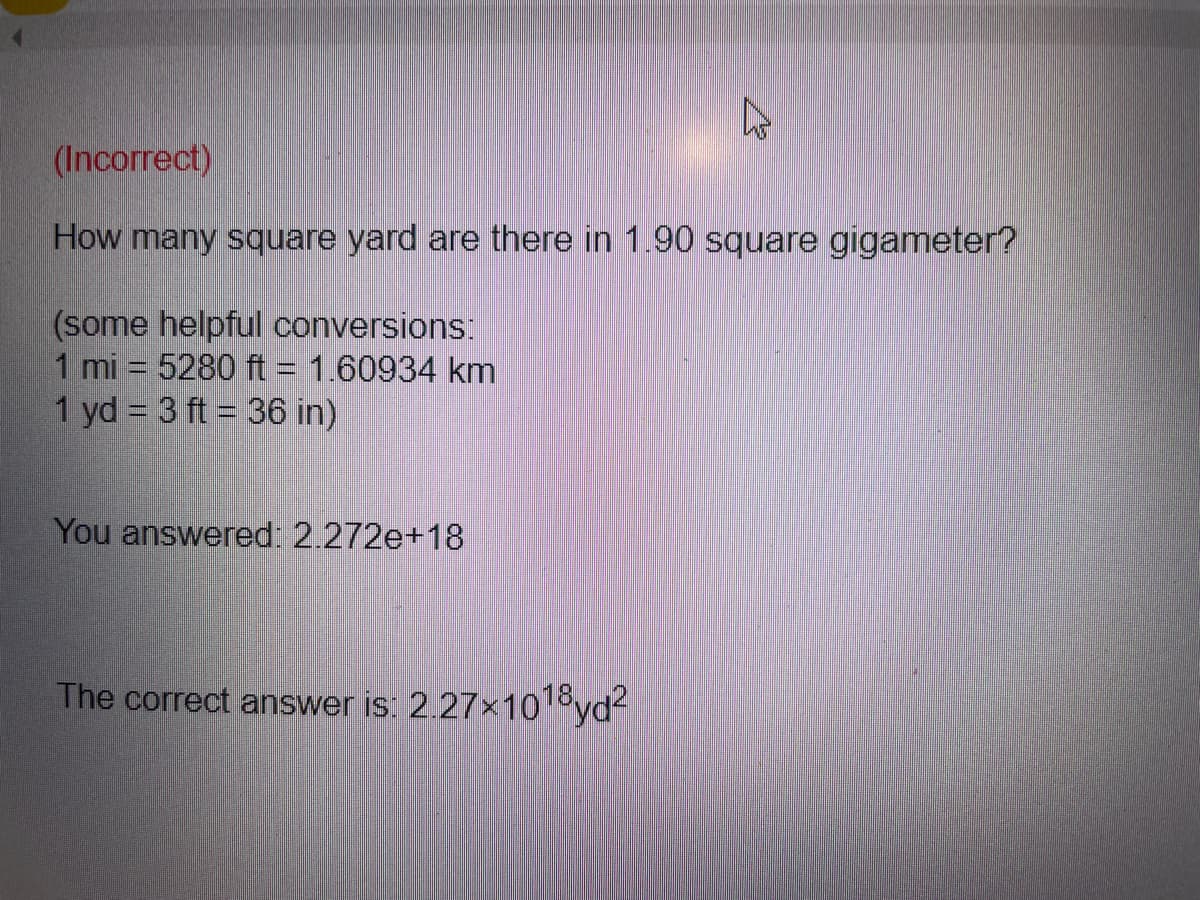 (Incorrect)
How many square yard are there in 1.90 square gigameter?
(some helpful conversions:
1 mi = 5280 ft = 1.60934 km
1 yd = 3 ft = 36 in)
You answered: 2.272e+18
The correct answer is: 2.27x1018yd?
