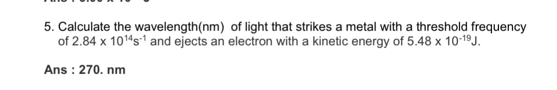 5. Calculate the wavelength(nm) of light that strikes a metal with a threshold frequency
of 2.84 x 1014s-1 and ejects an electron with a kinetic energy of 5.48 x 10-19J.
Ans : 270. nm
