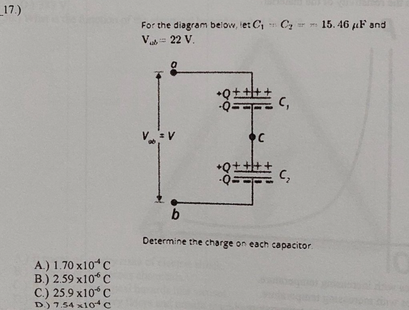 _17.)
For the diagram beiow, tet C,
Va 22 V.
C2
15. 46 uF and
V V
C,
b.
Determine the charge on each capacitor.
A.) 1.70 x10 C
B.) 2.59 x10 C
C.) 25.9 x10 C
D.) 7.54 x104c
