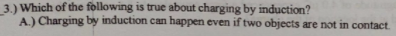 3.) Which of the following is true about charging by induction?
A) Charging by induction can happen even if two objects are not in contact.
