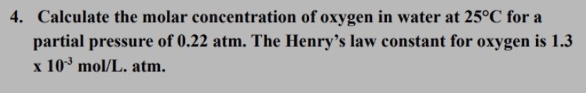 4. Calculate the molar concentration of oxygen in water at 25°C for a
partial pressure of 0.22 atm. The Henry's law constant for oxygen is 1.3
x 10 mol/L. atm.
