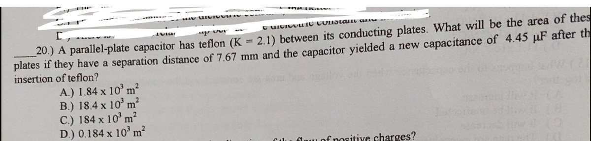 ene u E M
20.) A parallel-plate capacitor has teflon (K = 2.1) between its conducting plates. What will be the area of thes
plates if they have a separation distance of 7.67 mm and the capacitor yielded a new capacitance of 4.45 uF after th
insertion of teflon?
A.) 1.84 x 10° m?
B.) 18.4 x 10° m?
C.) 184 x 10' m2
D.) 0.184 x 10° m²
flow of positive charges?
