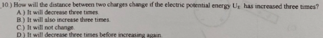 10.) How will the distance between two charges change if the electric potential energy Ug has increased three times?
A.) It will decrease three times.
B.) It will also increase three times.
C.) It will not change.
D.) It will decrease three times before increasing again.
