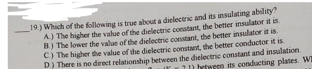 19.) Which of the following is true about a dielectric and its insulating ability?
A.) The higher the value of the dielectric constant, the better insulator it is.
B.) The lower the value of the dielectric constant, the better insulator it is.
C.) The higher the value of the dielectric constant, the better conductor it is.
D.) There is no direct relationship between the dielectric constant and insulation.
(K 1? 1) between its conducting plates. WI
