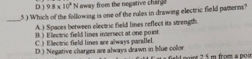 D.) 9.8 x 10* N away from the negative charge
5) Which of the following is one of the rules in drawing electric field patterns?
A.) Spaces between electric field lines reflect its strength.
B.) Electric field lines intersect at one point.
C.) Electric field lines are always parallel.
D.) Negative charges are always drawn in blue color.
Gald Cot a field point 25 m from a poir
