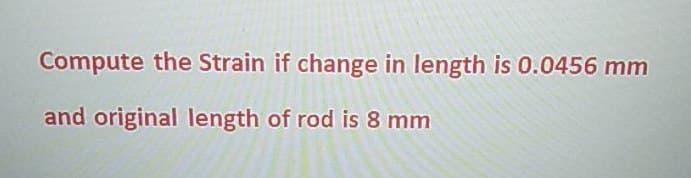 Compute the Strain if change in length is 0.0456 mm
and original length of rod is 8 mm