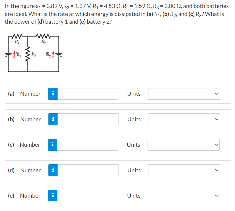 In the figure ₁ = 3.89 V, 2 = 1.27 V, R₁ = 4.53 0, R₂ = 1.590, R3 = 3.00 , and both batteries
are ideal. What is the rate at which energy is dissipated in (a) R₁, (b) R₂, and (c) R3? What is
the power of (d) battery 1 and (e) battery 2?
ww
R₂
R₁
-18₁
R₂ Ef¬
(a) Number i
Units
(b) Number i
Units
(c) Number i
Units
(d) Number i
Units
(e) Number
i
Units
dh
>