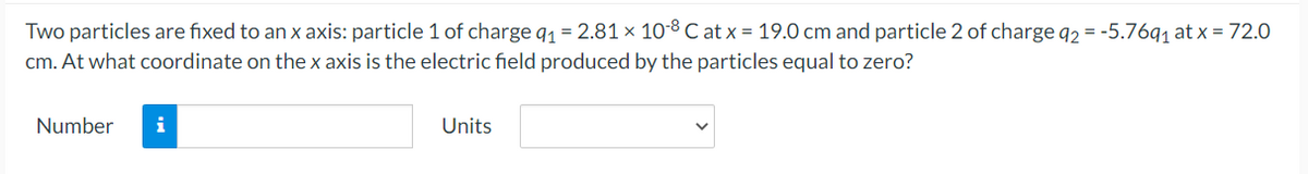 Two particles are fixed to an x axis: particle 1 of charge q₁ = 2.81 × 10-8 Cat x = 19.0 cm and particle 2 of charge q2 = -5.76q₁ at x = 72.0
cm. At what coordinate on the x axis is the electric field produced by the particles equal to zero?
Number
i
Units