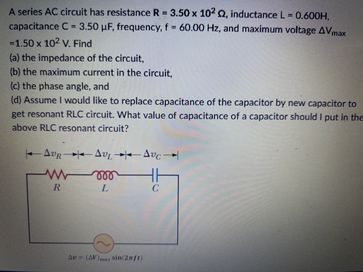 A series AC circuit has resistance R = 3.50 x 102 Q2, inductance L = 0.600H,
capacitance C = 3.50 µF, frequency, f = 60.00 Hz, and maximum voltage AVmax
-1.50 x 10² V. Find
(a) the impedance of the circuit,
(b) the maximum current in the circuit,
(c) the phase angle, and
(d) Assume I would like to replace capacitance of the capacitor by new capacitor to
get resonant RLC circuit. What value of capacitance of a capacitor should I put in the
above RLC resonant circuit?
|◄ AUR → Av, →◄— Avc →→
w
m
L
R
Av = (AV)max Sin(2xft)
C