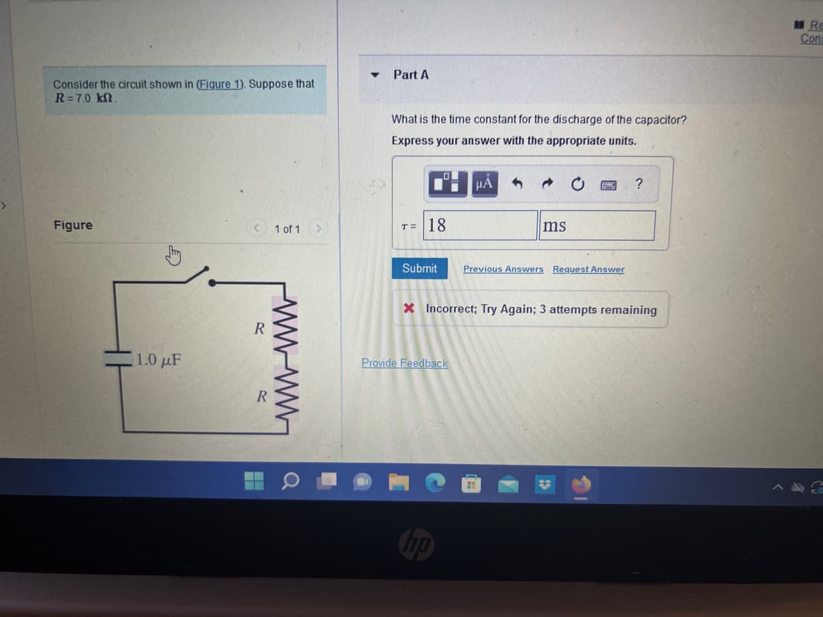 >
Consider the circuit shown in (Figure 1). Suppose that
R=7.0 kn.
Figure
1.0 μF
R
R
1 of 1
wwwwww
H
Q
Part A
What is the time constant for the discharge of the capacitor?
Express your answer with the appropriate units.
T= 18
Submit
μA
Provide Feedback
→
ms
Previous Answers Request Answer
?
X Incorrect; Try Again; 3 attempts remaining
Re
Cons