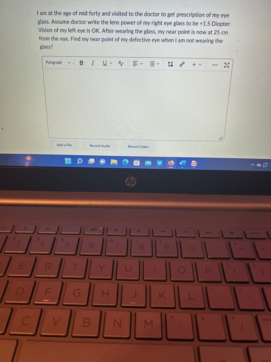 #
3
E
D
C
I am at the age of mid forty and visited to the doctor to get prescription of my eye
glass. Assume doctor write the lens power of my right eye glass to be +1.5 Diopter.
Vision of my left eye is OK. After wearing the glass, my near point is now at 25 cm
from the eye. Find my near point of my defective eye when I am not wearing the
glass?
$
4
Paragraph V
R
LL
Add a File
W
S
%
5
B I
a
G
Record Audio
6
U A Ev Ev O 2
V B
&
H
4
7
N
Record Video
00
8
M
9
K
<
► 11
O
+ v
O
A
-
"X
+
[
U
=
insert
1
paus