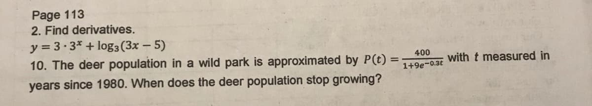 Page 113
2. Find derivatives.
y = 3.3* + log3 (3x – 5)
10. The deer population in a wild park is approximated by P(t) :
400
with t measured in
1+9e-0.3t
years since 1980. When does the deer population stop growing?
