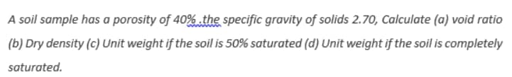 A soil sample has a porosity of 40% the specific gravity of solids 2.70, Calculate (a) void ratio
(b) Dry density (c) Unit weight if the soil is 50% saturated (d) Unit weight if the soil is completely
saturated.
