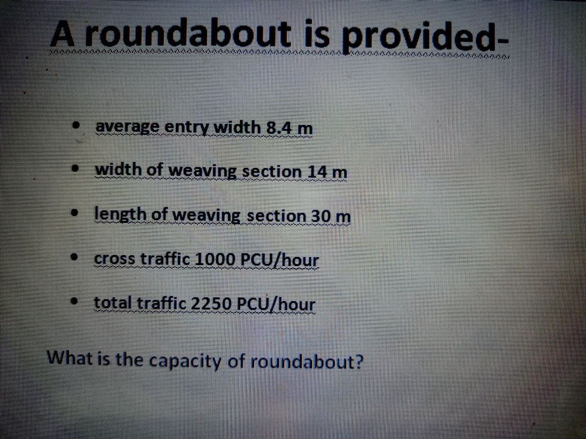 A roundabout is provided-
average entry width 8.4 m
• width of weaving section 14 m
Cabeçada anda
• length of weaving section 30 m
O cross traffic 1000 PCU/hour
P
• total traffic 2250 PCU/hour
What is the capacity of roundabout?
LAAN