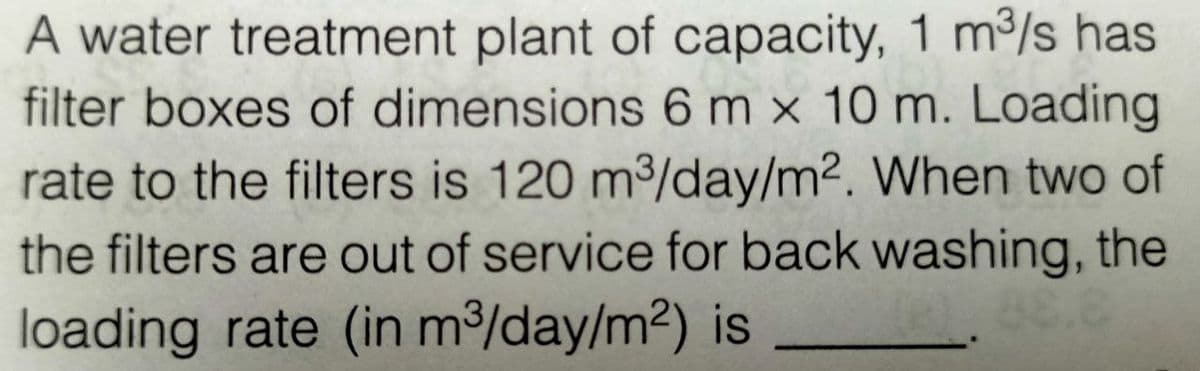 A water treatment plant of capacity, 1 m³/s has
filter boxes of dimensions 6 m x 10 m. Loading
rate to the filters is 120 m³/day/m². When two of
the filters are out of service for back washing, the
loading rate (in m³/day/m²) is