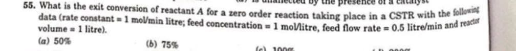 by the pre ence of
55. What is the exit conversion of reactant A for a zero order reaction taking place in a CSTR with the foll
data (rate constant = 1 mol/min litre; feed concentration = 1 mol/litre, feed flow rate= 0.5 litre/min and reactor
volume 1 litre).
(a) 50%
(b) 75%
(c) 100%
CD 0000