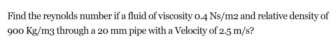 Find the reynolds number if a fluid of viscosity 0.4 Ns/m2 and relative density of
900 Kg/m3 through a 20 mm pipe with a Velocity of 2.5 m/s?