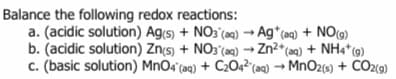 Balance the following redox reactions:
a. (acidic solution) Ag(5) + NO3 (a) → Ag*(aq) + NO)
b. (acidic solution) Zn(s) + NO3 (a0) → Zn²*(aq) + NH4*(g)
c. (basic solution) MnO4'(aq) + C2O4²°(aq) → MnO2(s) + CO2(9)
