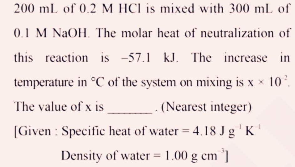 200 mL of 0.2 M HCl is mixed with 300 mL of
0.1 M NaOH. The molar heat of neutralization of
this reaction is -57.1 kJ. The increase in
temperature in °C of the system on mixing is x × 10².
The value of x is
(Nearest integer)
-1
[Given: Specific heat of water = 4.18 Jg¹ K
Density of water = 1.00 g cm ³]