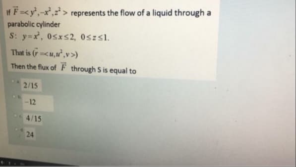 If F=<y,-x',z > represents the flow of a liquid through a
parabolic cylinder
S: y=x, 0sxs2, 0szsl.
That is (r<u,u",v>)
Then the flux of F through S is equal to
2/15
-12
4/15
24
